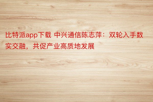 比特派app下载 中兴通信陈志萍：双轮入手数实交融，共促产业高质地发展