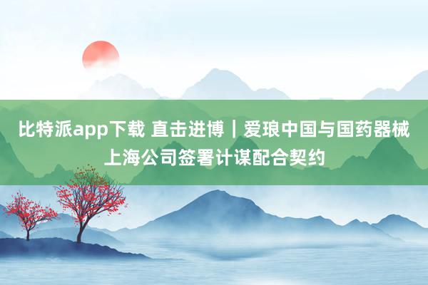 比特派app下载 直击进博｜爱琅中国与国药器械上海公司签署计谋配合契约