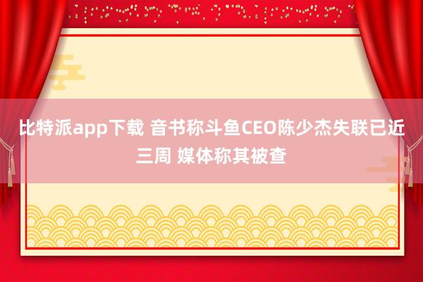 比特派app下载 音书称斗鱼CEO陈少杰失联已近三周 媒体称其被查