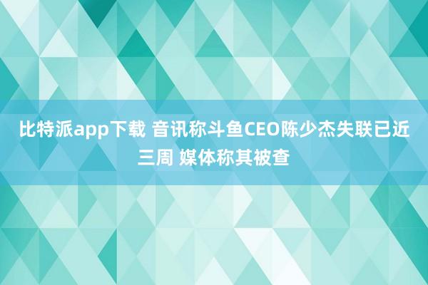 比特派app下载 音讯称斗鱼CEO陈少杰失联已近三周 媒体称其被查
