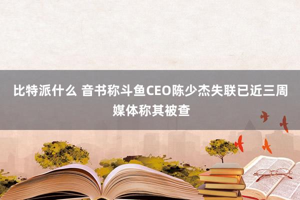 比特派什么 音书称斗鱼CEO陈少杰失联已近三周 媒体称其被查