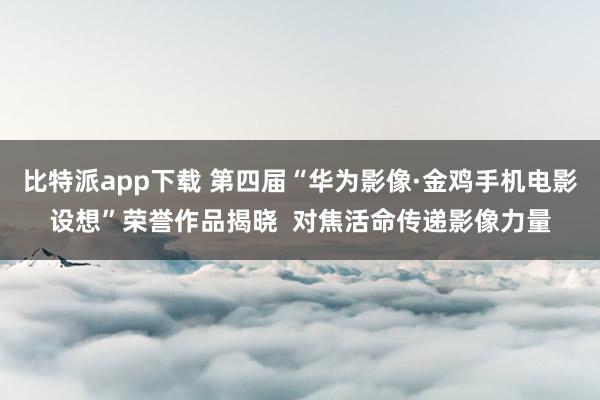 比特派app下载 第四届“华为影像·金鸡手机电影设想”荣誉作品揭晓  对焦活命传递影像力量