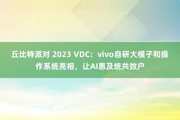 丘比特派对 2023 VDC：vivo自研大模子和操作系统亮相，让AI惠及统共效户