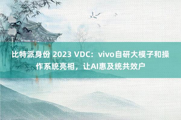 比特派身份 2023 VDC：vivo自研大模子和操作系统亮相，让AI惠及统共效户