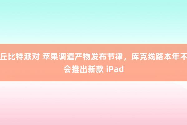 丘比特派对 苹果调遣产物发布节律，库克线路本年不会推出新款 iPad