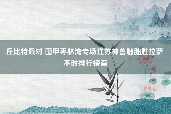 丘比特派对 围甲枣林湾专场江苏神兽朏朏胜拉萨 不时排行榜首