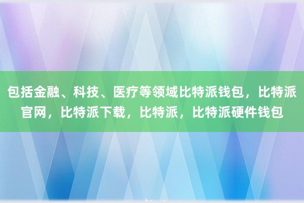 包括金融、科技、医疗等领域比特派钱包，比特派官网，比特派下载，比特派，比特派硬件钱包