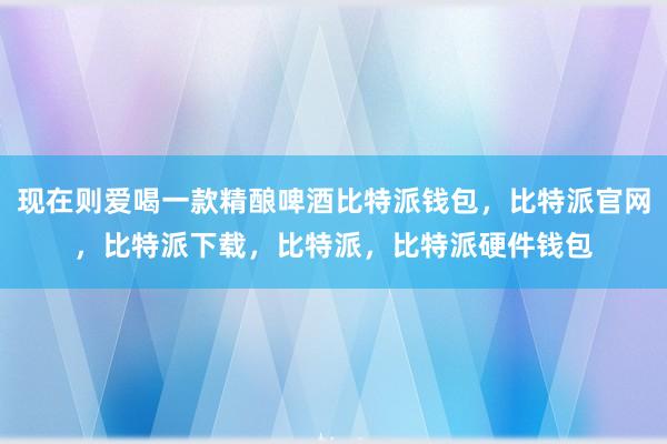 现在则爱喝一款精酿啤酒比特派钱包，比特派官网，比特派下载，比特派，比特派硬件钱包