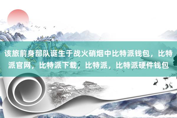 该旅前身部队诞生于战火硝烟中比特派钱包，比特派官网，比特派下载，比特派，比特派硬件钱包