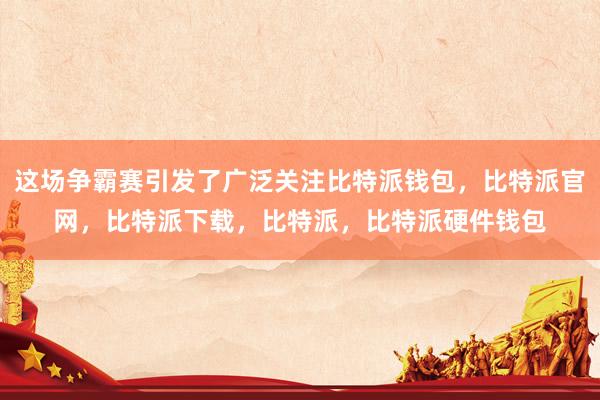 这场争霸赛引发了广泛关注比特派钱包，比特派官网，比特派下载，比特派，比特派硬件钱包