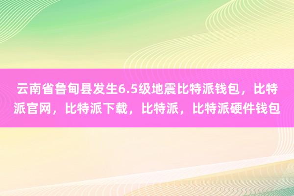 云南省鲁甸县发生6.5级地震比特派钱包，比特派官网，比特派下载，比特派，比特派硬件钱包