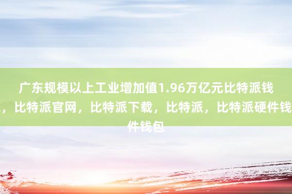 广东规模以上工业增加值1.96万亿元比特派钱包，比特派官网，比特派下载，比特派，比特派硬件钱包