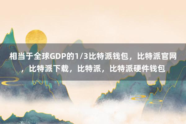 相当于全球GDP的1/3比特派钱包，比特派官网，比特派下载，比特派，比特派硬件钱包