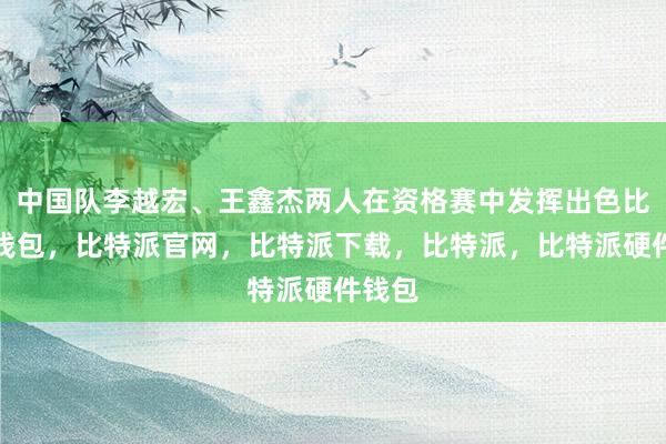 中国队李越宏、王鑫杰两人在资格赛中发挥出色比特派钱包，比特派官网，比特派下载，比特派，比特派硬件钱包