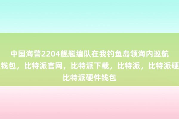 中国海警2204舰艇编队在我钓鱼岛领海内巡航比特派钱包，比特派官网，比特派下载，比特派，比特派硬件钱包