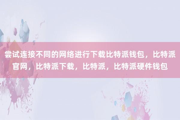 尝试连接不同的网络进行下载比特派钱包，比特派官网，比特派下载，比特派，比特派硬件钱包