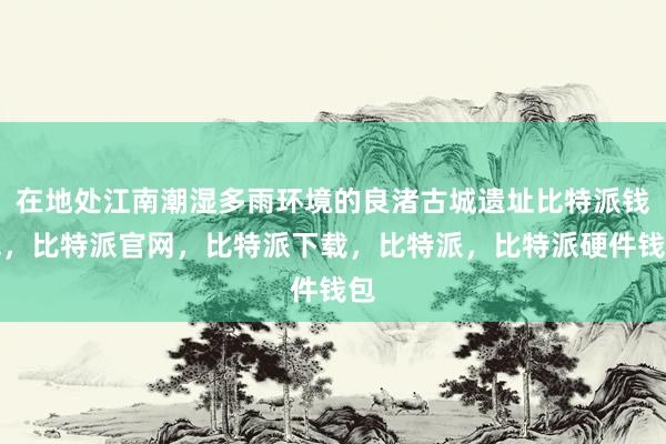 在地处江南潮湿多雨环境的良渚古城遗址比特派钱包，比特派官网，比特派下载，比特派，比特派硬件钱包