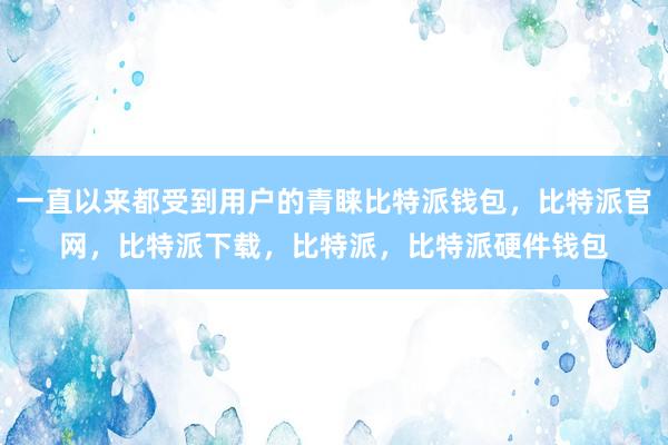 一直以来都受到用户的青睐比特派钱包，比特派官网，比特派下载，比特派，比特派硬件钱包