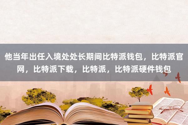 他当年出任入境处处长期间比特派钱包，比特派官网，比特派下载，比特派，比特派硬件钱包