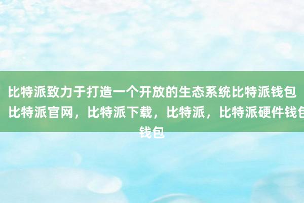 比特派致力于打造一个开放的生态系统比特派钱包，比特派官网，比特派下载，比特派，比特派硬件钱包