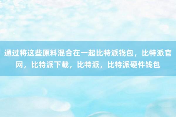 通过将这些原料混合在一起比特派钱包，比特派官网，比特派下载，比特派，比特派硬件钱包