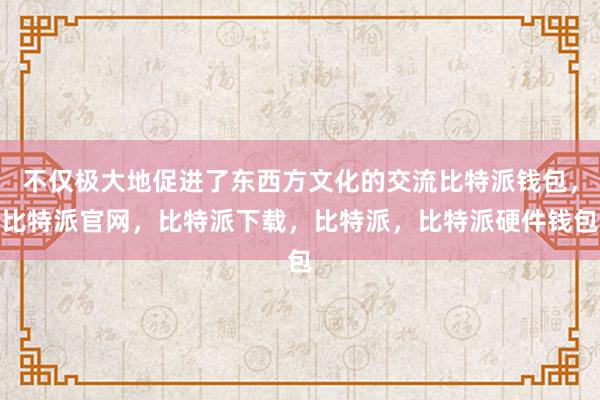 不仅极大地促进了东西方文化的交流比特派钱包，比特派官网，比特派下载，比特派，比特派硬件钱包