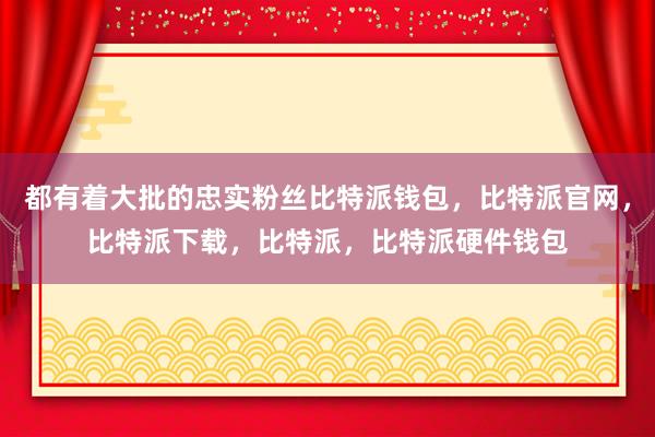 都有着大批的忠实粉丝比特派钱包，比特派官网，比特派下载，比特派，比特派硬件钱包