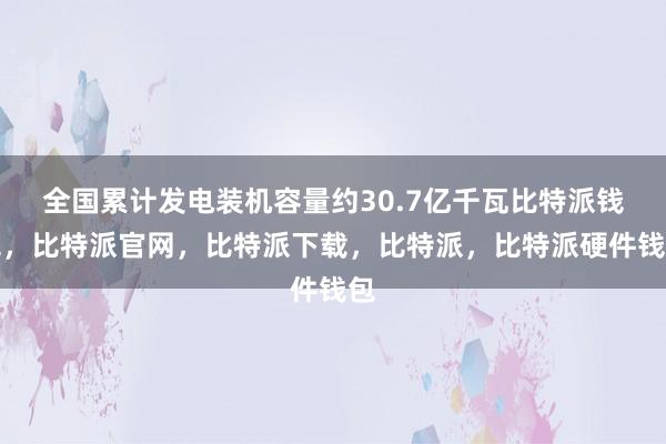 全国累计发电装机容量约30.7亿千瓦比特派钱包，比特派官网，比特派下载，比特派，比特派硬件钱包