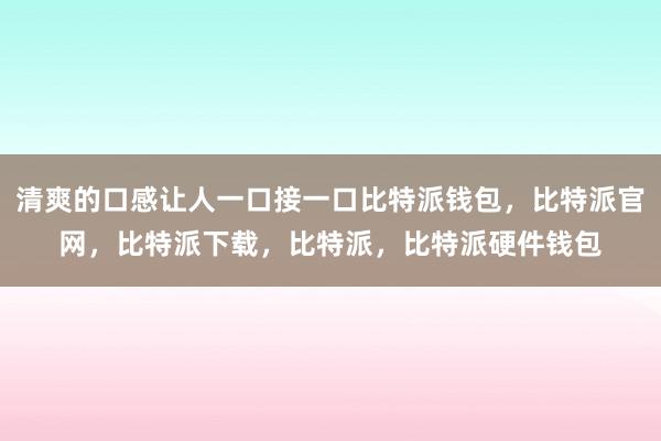 清爽的口感让人一口接一口比特派钱包，比特派官网，比特派下载，比特派，比特派硬件钱包