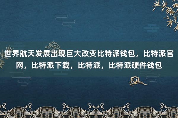 世界航天发展出现巨大改变比特派钱包，比特派官网，比特派下载，比特派，比特派硬件钱包