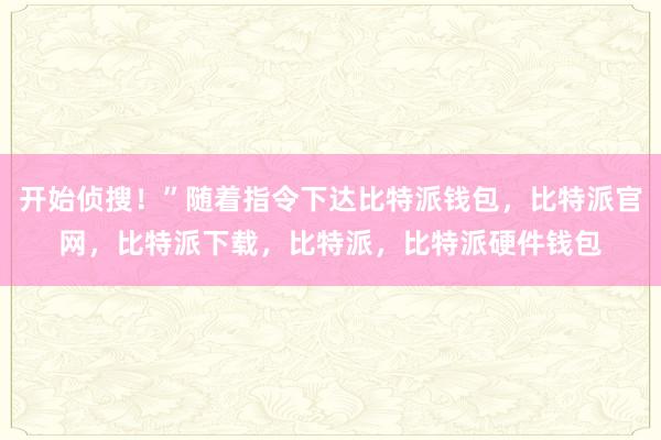 开始侦搜！”随着指令下达比特派钱包，比特派官网，比特派下载，比特派，比特派硬件钱包