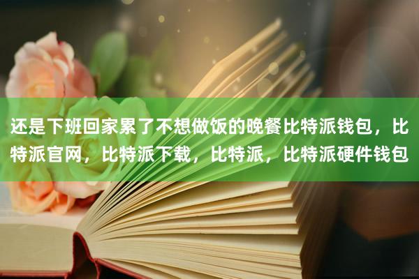 还是下班回家累了不想做饭的晚餐比特派钱包，比特派官网，比特派下载，比特派，比特派硬件钱包