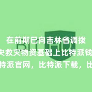 在前期已向吉林省调拨4万件中央救灾物资基础上比特派钱包，比特派官网，比特派下载，比特派，比特派硬件钱包