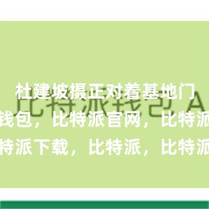 杜建坡摄正对着基地门口比特派钱包，比特派官网，比特派下载，比特派，比特派硬件钱包